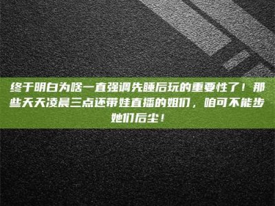 海西终于明白为啥一直强调先睡后玩的重要性了！那些天天凌晨三点还带娃直播的姐们，咱可不能步她们后尘！