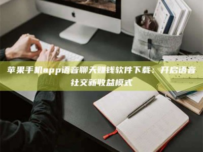 海西苹果手机app语音聊天赚钱软件下载：开启语音社交新收益模式